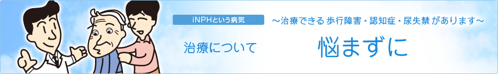 iNPHという病気〜治療できる歩行障害・認知症・尿失禁があります〜　治療について　悩まずに
