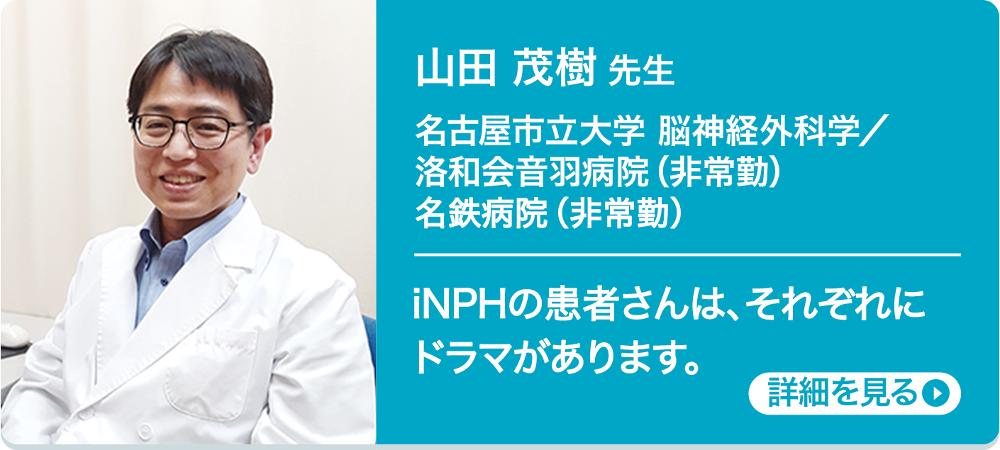 山田 茂樹 先生 滋賀医科大学 脳神経外科学講座／洛和会音羽病院（非常勤） iNPHの患者さんは、それぞれにドラマがあります。