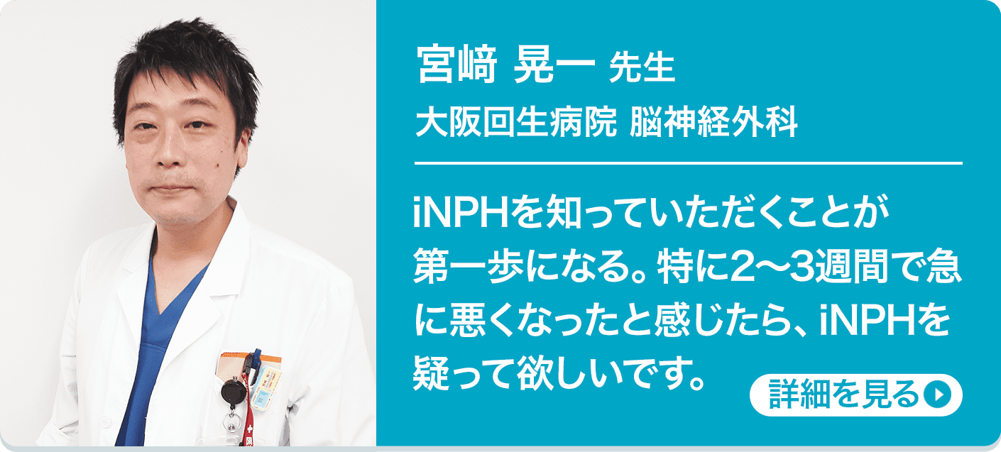 宮﨑 晃一 先生 大阪回生病院 脳神経外科 iNPHを知っていただくことが第一歩になる。特に2〜3週間で急に悪くなったと感じたら、iNPHを疑って欲しいです。