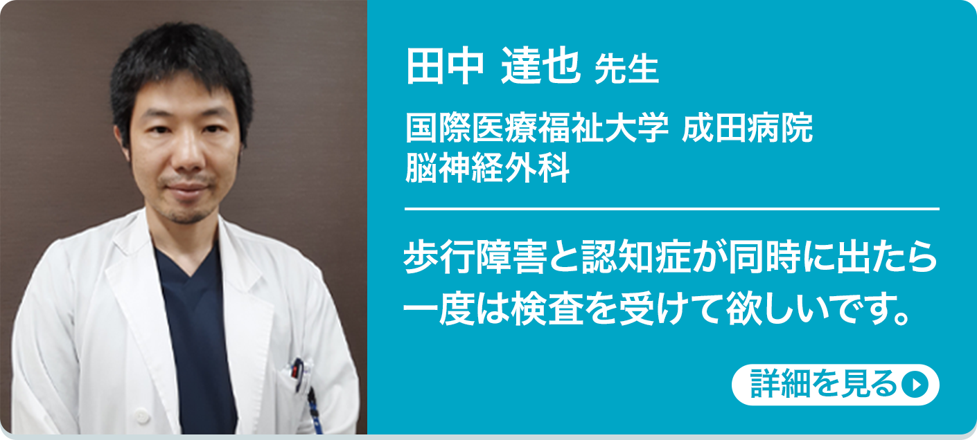 田中 達也 先生 国際医療福祉大学 成田病院 脳神経外科 歩行障害と認知症が同時に出たら一度は検査を受けて欲しいです。