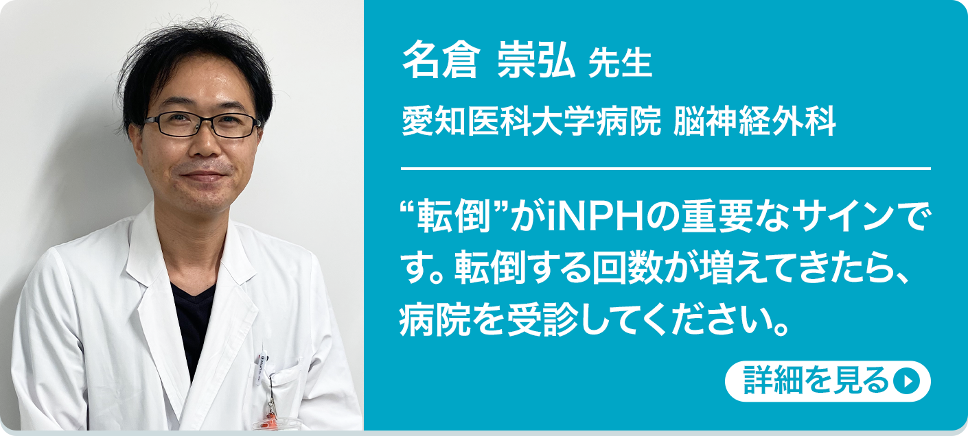 名倉 崇弘 先生 愛知医科大学病院 脳神経外科 “転倒”がiNPHの重要なサインです。転倒する回数が増えてきたら、病院を受診してください。