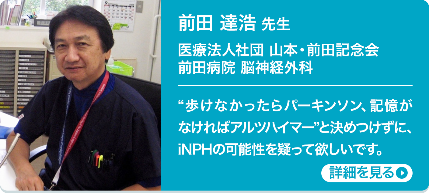 医療法人社団 山本・前田記念会 前田病院 脳神経外科 前田 達浩 先生 “歩けなかったらパーキンソン、記憶がなければアルツハイマー”と決めつけずに、iNPHの可能性を疑って欲しいです。