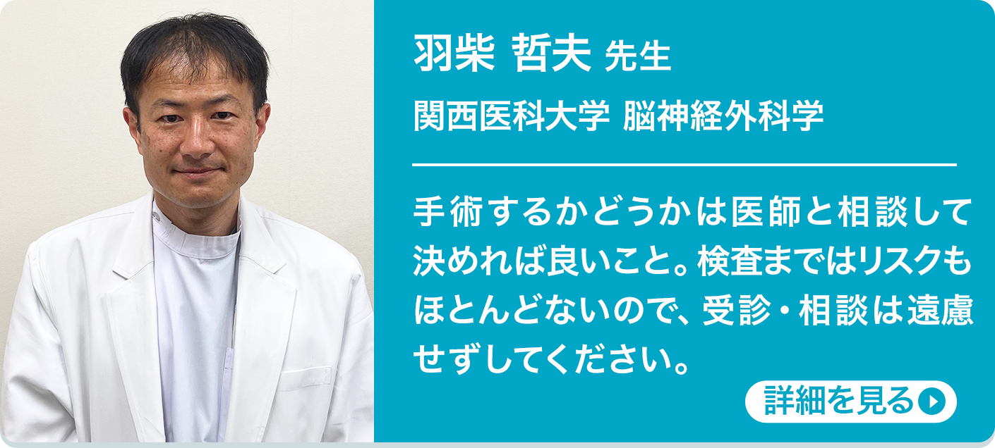 羽柴 哲夫 先生 関西医科大学
            脳神経外科学 手術するかどうかは医師と相談して決めれば良いこと。検査まではリスクもほとんどないので、受診・相談は遠慮せずしてください。