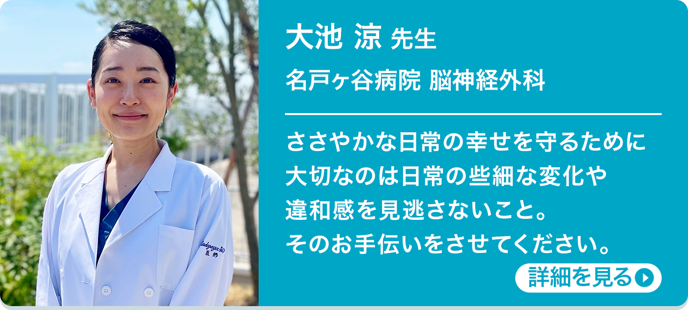 大池 涼 先生 名戸ヶ谷病院 脳神経外科 ささやかな日常の幸せを守るために大切なのは日常の些細な変化や違和感を見逃さないこと。そのお手伝いをさせてください。