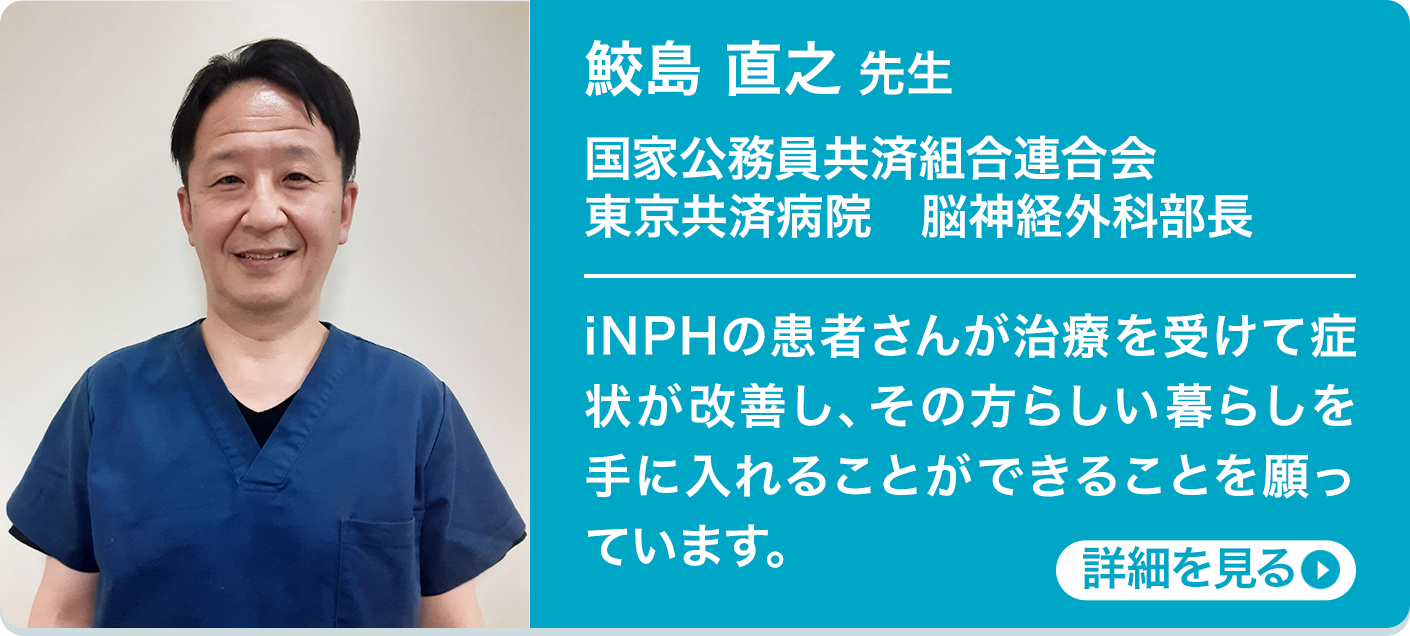 鮫島 直之 先生 国家公務員共済組合連合会 東京共済病院 脳神経外科部長 iNPHの患者さんが治療を受けて症状が改善し、その方らしい暮らしを手に入れることができることを願っています。