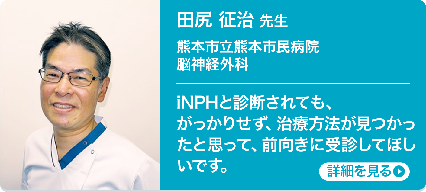 田尻 征治 先生 熊本市立熊本市民病院 脳神経外科 iNPHと診断されても、がっかりせず、治療方法が見つかったと思って、前向きに受診してほしいです。