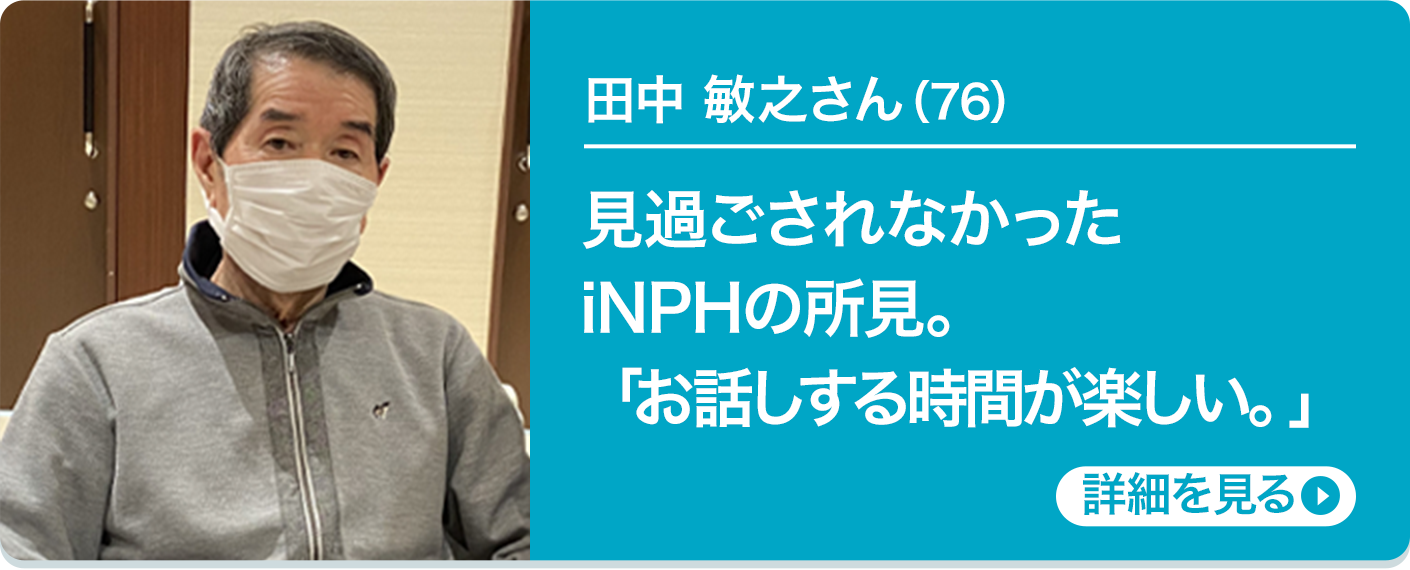 田中 敏之さん（76）見過ごされなかったiNPHの所見。「お話しする時間が楽しい。」