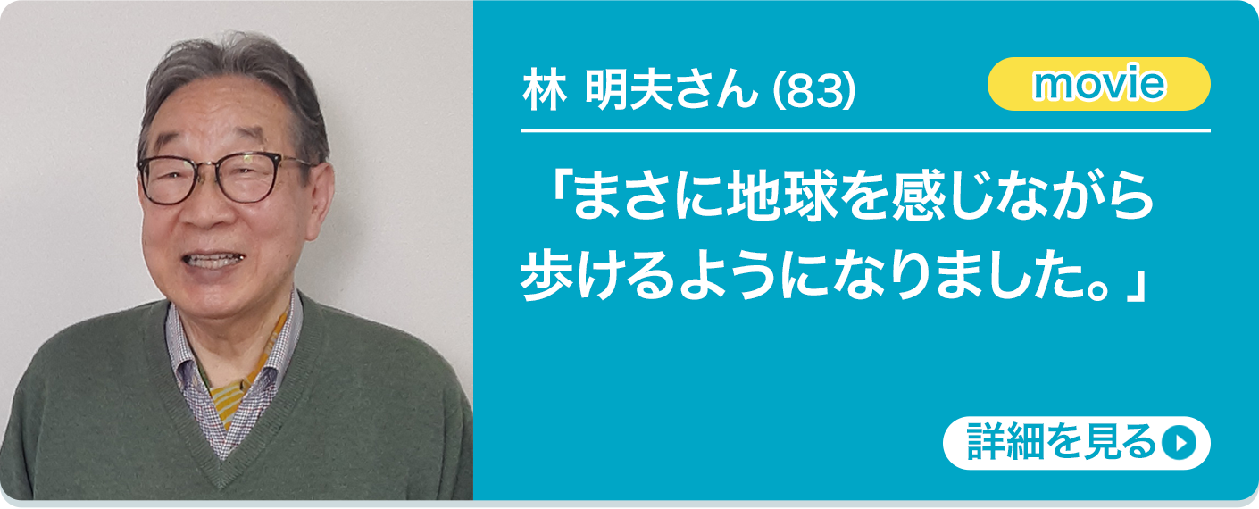 林 明夫さん（83）「まさに地球を感じながら歩けるようになりました。」